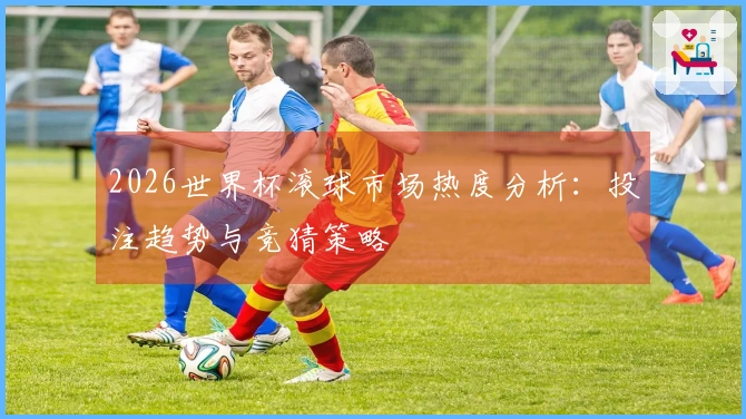 2026世界杯滚球市场热度分析：投注趋势与竞猜策略